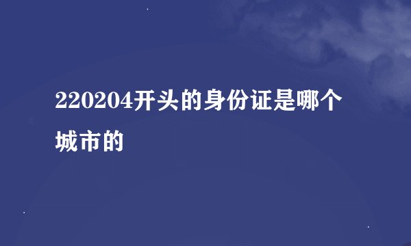 220204开头的身份证是哪个城市的