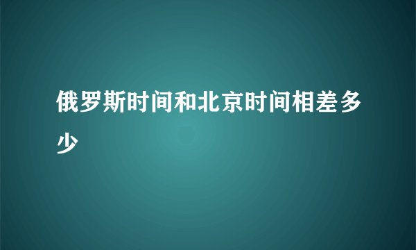 俄罗斯时间和北京时间相差多少