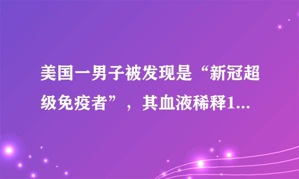 美国一男子被发现是“新冠超级免疫者”，其血液稀释1万倍仍能杀死病毒
