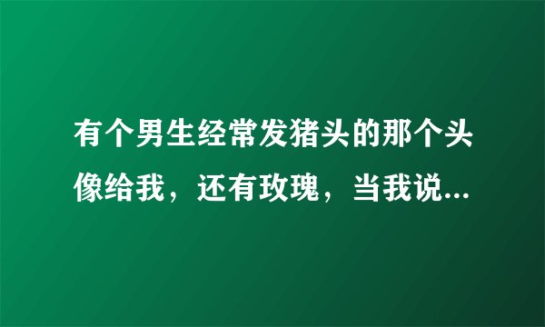 有个男生经常发猪头的那个头像给我，还有玫瑰，当我说不知有没有心，他就发个心来，而且将近一个月的时...