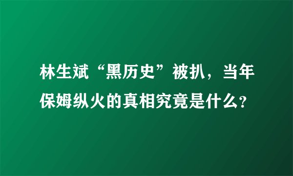 林生斌“黑历史”被扒，当年保姆纵火的真相究竟是什么？