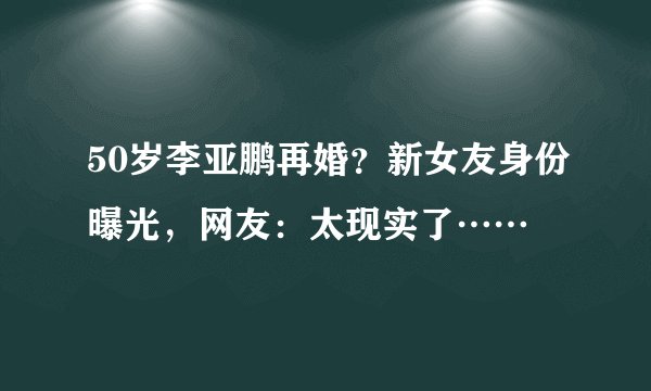 50岁李亚鹏再婚？新女友身份曝光，网友：太现实了……