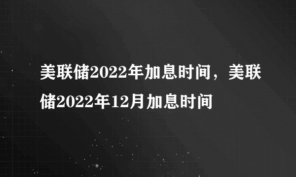 美联储2022年加息时间,美联储2022年12月加息时间