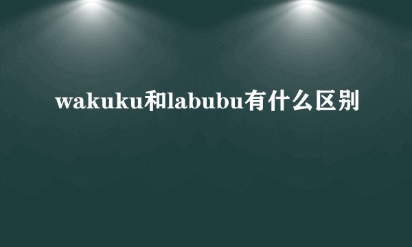 wakuku和labubu有什么区别