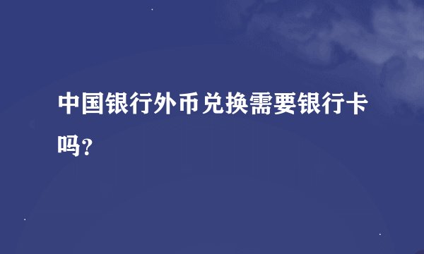 中国银行外币兑换需要银行卡吗？