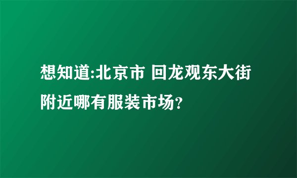 想知道:北京市 回龙观东大街附近哪有服装市场？