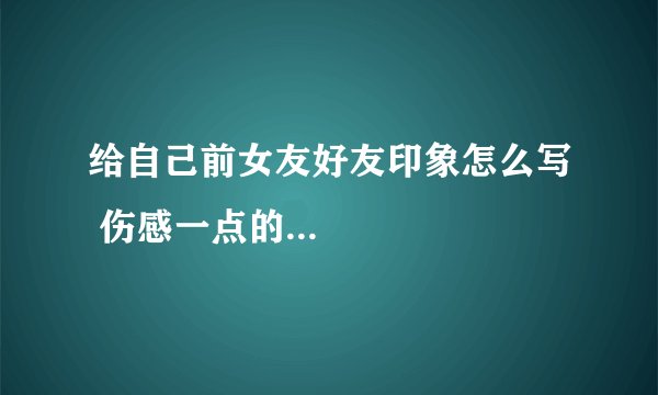 给自己前女友好友印象怎么写 伤感一点的...