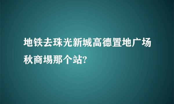 地铁去珠光新城高德置地广场秋商埸那个站?