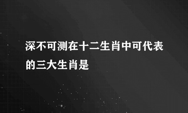 深不可测在十二生肖中可代表的三大生肖是