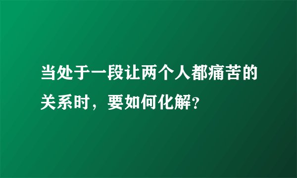 当处于一段让两个人都痛苦的关系时，要如何化解？