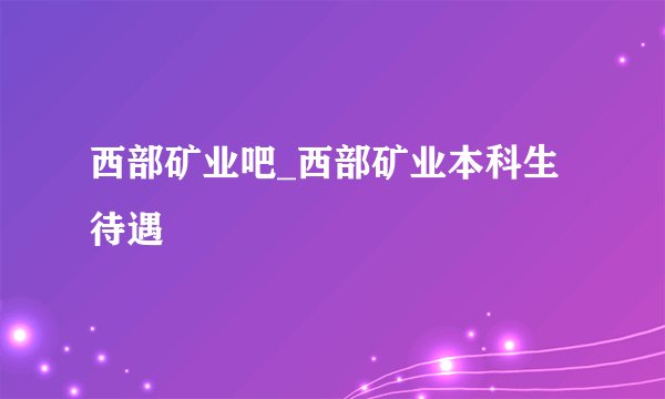 西部矿业吧_西部矿业本科生待遇