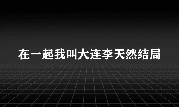 在一起我叫大连李天然结局