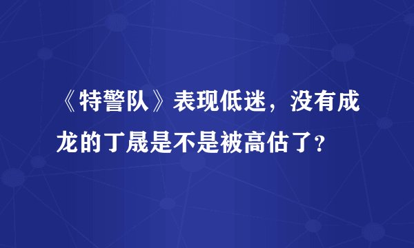《特警队》表现低迷，没有成龙的丁晟是不是被高估了？