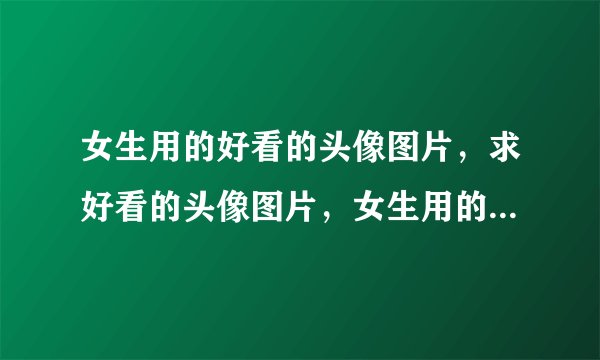 女生用的好看的头像图片，求好看的头像图片，女生用的，谢谢啦。