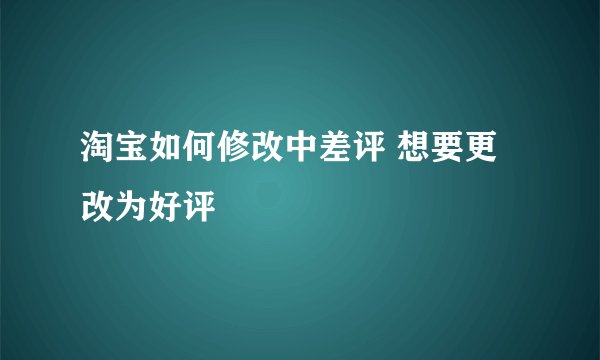 淘宝如何修改中差评 想要更改为好评