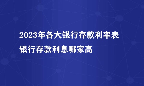 2023年各大银行存款利率表 银行存款利息哪家高