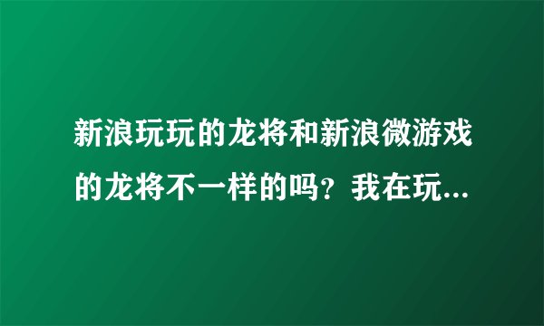 新浪玩玩的龙将和新浪微游戏的龙将不一样的吗？我在玩微游戏的龙将但
