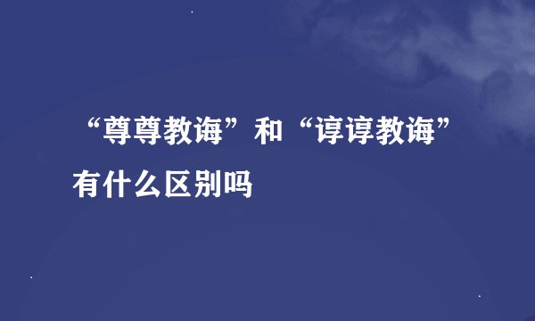 “尊尊教诲”和“谆谆教诲”有什么区别吗