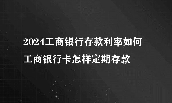 2024工商银行存款利率如何 工商银行卡怎样定期存款