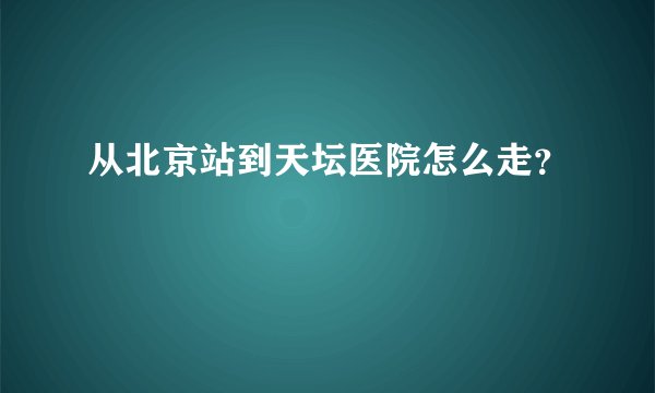 从北京站到天坛医院怎么走？
