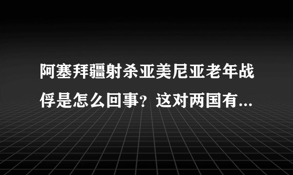阿塞拜疆射杀亚美尼亚老年战俘是怎么回事？这对两国有什么影响？