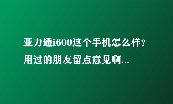 亚力通i600这个手机怎么样？用过的朋友留点意见啊，谢谢啦！