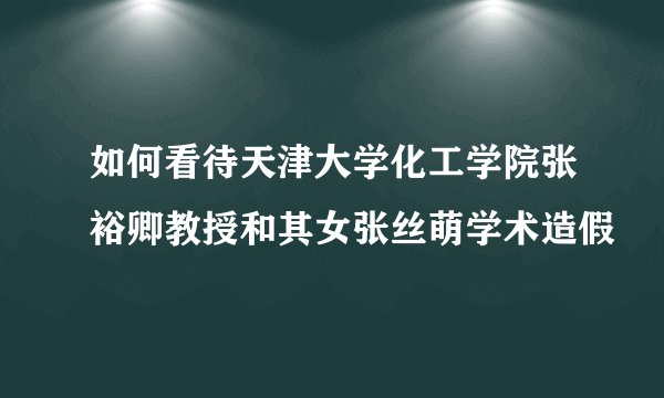 如何看待天津大学化工学院张裕卿教授和其女张丝萌学术造假