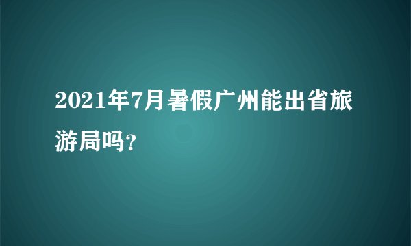 2021年7月暑假广州能出省旅游局吗？