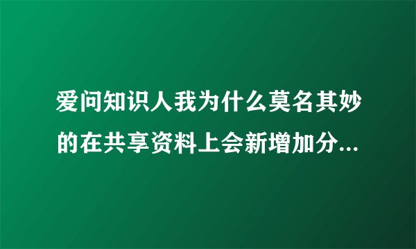 爱问知识人我为什么莫名其妙的在共享资料上会新增加分数，本来是0，