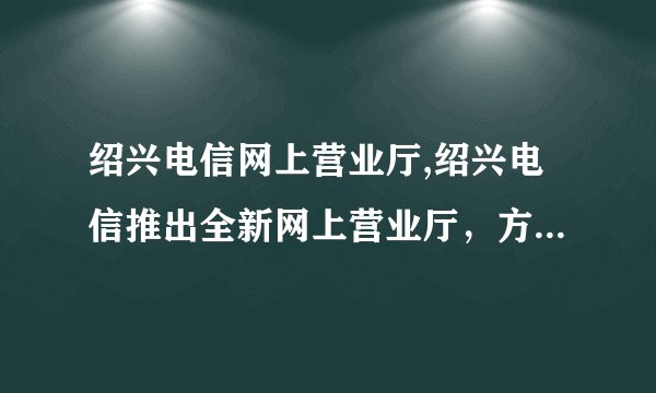 绍兴电信网上营业厅,绍兴电信推出全新网上营业厅，方便快捷！