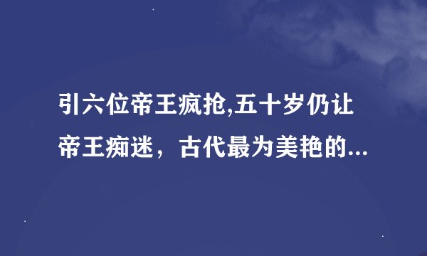 引六位帝王疯抢,五十岁仍让帝王痴迷，古代最为美艳的女子是谁？