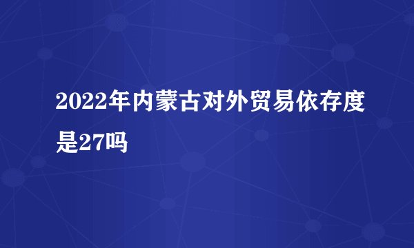 2022年内蒙古对外贸易依存度是27吗