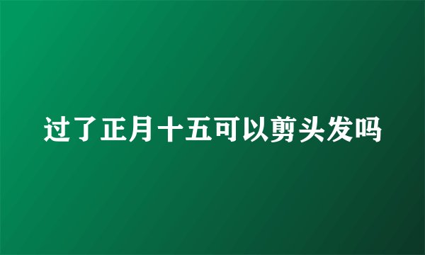过了正月十五可以剪头发吗