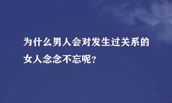 为什么男人会对发生过关系的女人念念不忘呢？