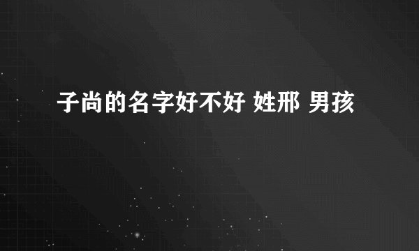 子尚的名字好不好 姓邢 男孩