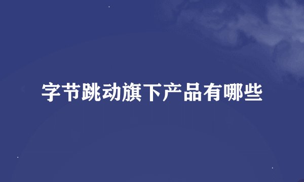字节跳动旗下产品有哪些