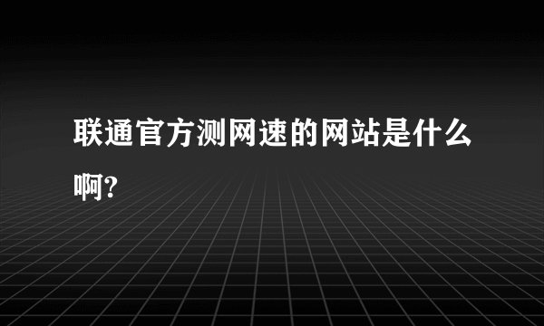 联通官方测网速的网站是什么啊?