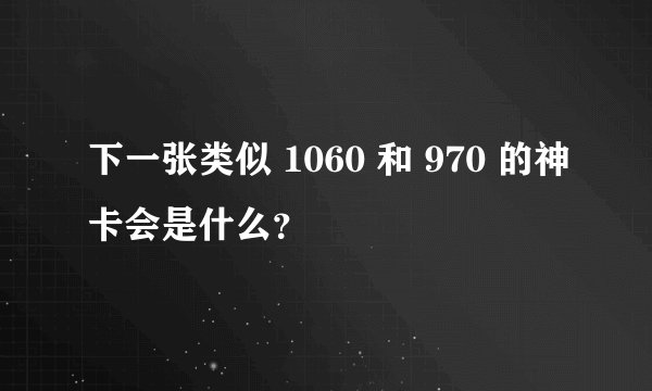 下一张类似 1060 和 970 的神卡会是什么？
