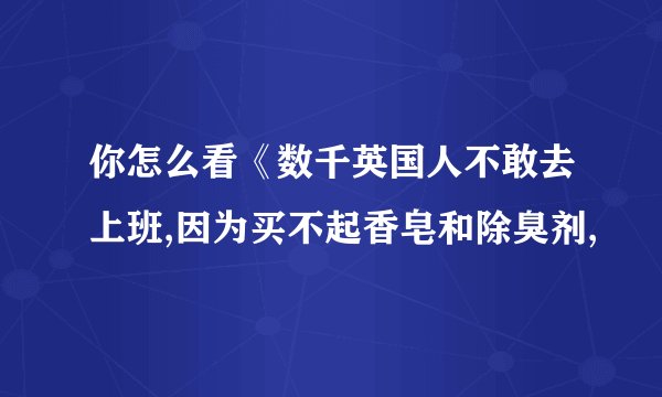 你怎么看《数千英国人不敢去上班,因为买不起香皂和除臭剂,