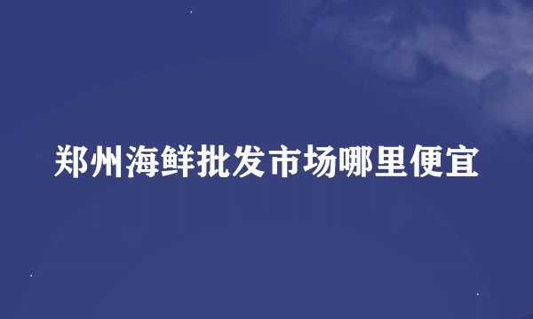 郑州海鲜批发市场哪里便宜