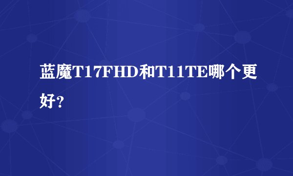 蓝魔T17FHD和T11TE哪个更好？