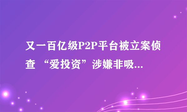 又一百亿级P2P平台被立案侦查 “爱投资”涉嫌非吸被查处_证券之星淘气天尊
