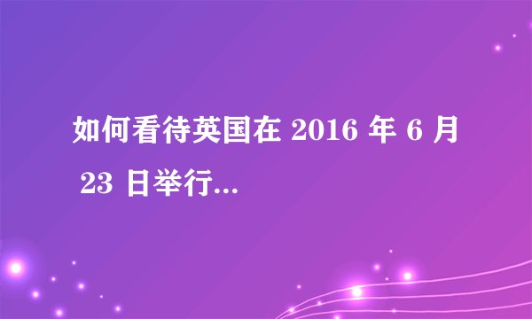 如何看待英国在 2016 年 6 月 23 日举行的退出欧盟公投