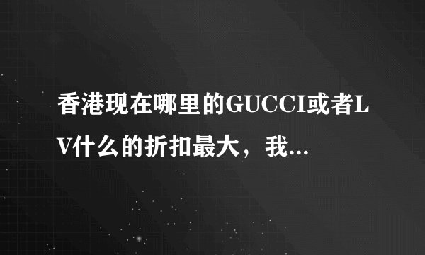 香港现在哪里的GUCCI或者LV什么的折扣最大，我15号去香港，准备扫货，不知道哪里便宜呀？