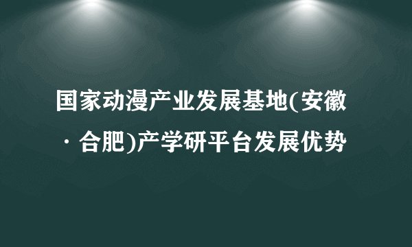 国家动漫产业发展基地(安徽·合肥)产学研平台发展优势