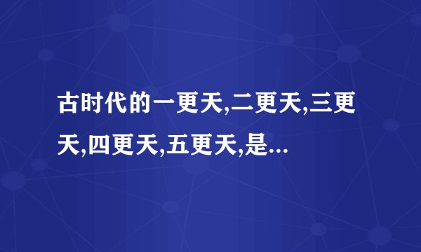 古时代的一更天,二更天,三更天,四更天,五更天,是现代的晚上几点钟?