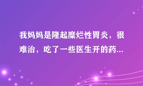 我妈妈是隆起糜烂性胃炎，很难治，吃了一些医生开的药总是拉肚子（她的胆切除了），怎么办啊，您能帮帮我