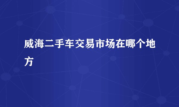 威海二手车交易市场在哪个地方