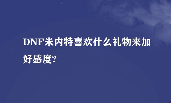 DNF米内特喜欢什么礼物来加好感度?