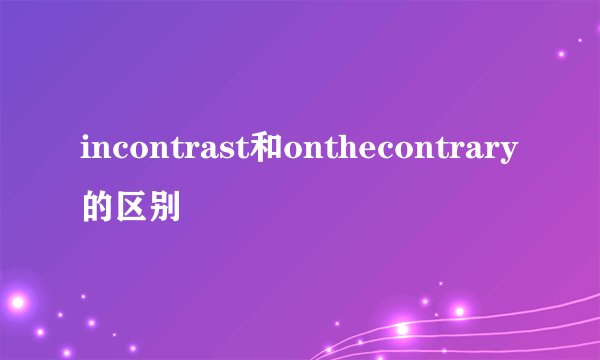 incontrast和onthecontrary的区别